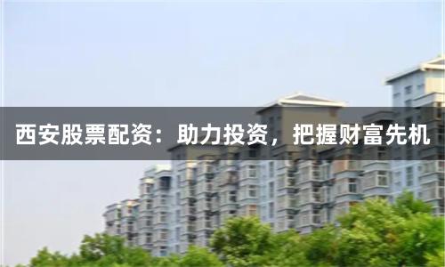 西安股票配资：助力投资，把握财富先机