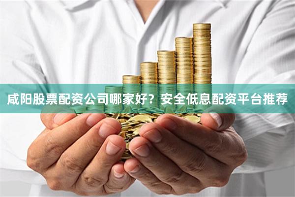 咸阳股票配资公司哪家好？安全低息配资平台推荐