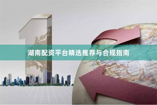 湖南配资平台精选推荐与合规指南